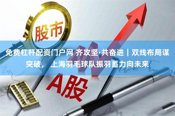 免费杠杆配资门户网 齐攻坚·共奋进｜双线布局谋突破， 上海羽毛球队振羽蓄力向未来
