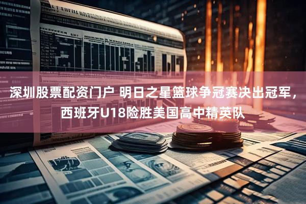 深圳股票配资门户 明日之星篮球争冠赛决出冠军，西班牙U18险胜美国高中精英队