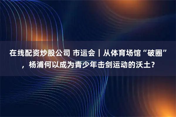 在线配资炒股公司 市运会｜从体育场馆“破圈”，杨浦何以成为青少年击剑运动的沃土？