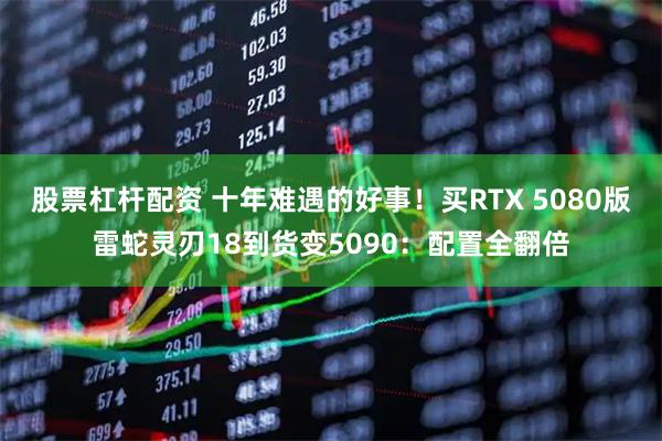 股票杠杆配资 十年难遇的好事！买RTX 5080版雷蛇灵刃18到货变5090：配置全翻倍